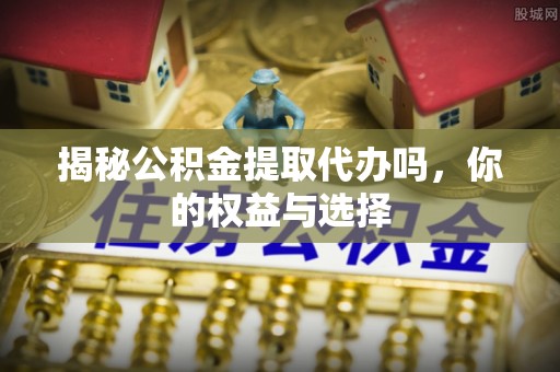 罗东揭秘公积金提取代办吗，你的权益与选择