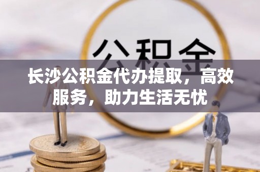 罗东长沙公积金代办提取，高效服务，助力生活无忧
