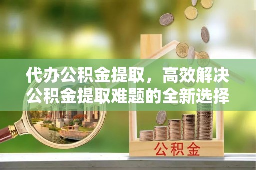 罗东代办公积金提取，高效解决公积金提取难题的全新选择