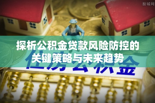 罗东探析公积金贷款风险防控的关键策略与未来趋势