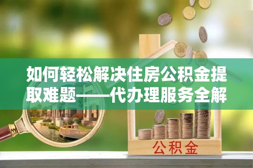 罗东如何轻松解决住房公积金提取难题——代办理服务全解析