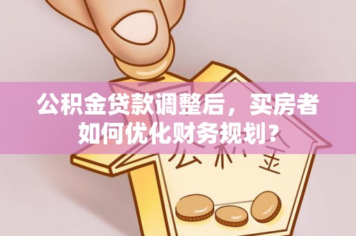 罗东公积金贷款调整后，买房者如何优化财务规划？