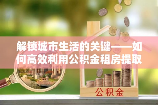 罗东解锁城市生活的关键——如何高效利用公积金租房提取实现居住自由