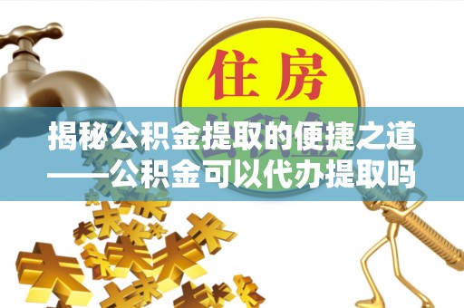 罗东揭秘公积金提取的便捷之道——公积金可以代办提取吗？