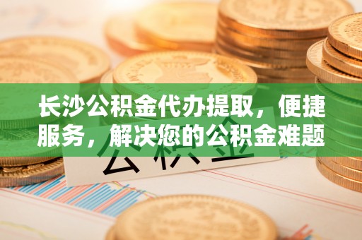 罗东长沙公积金代办提取，便捷服务，解决您的公积金难题