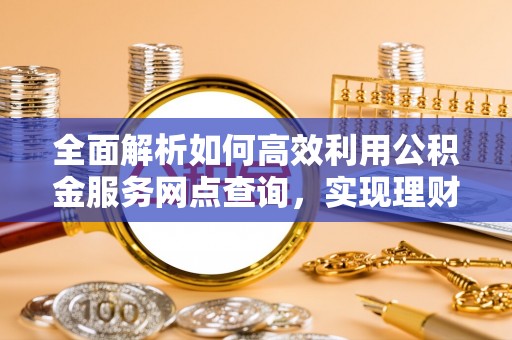 罗东全面解析如何高效利用公积金服务网点查询，实现理财与生活优化