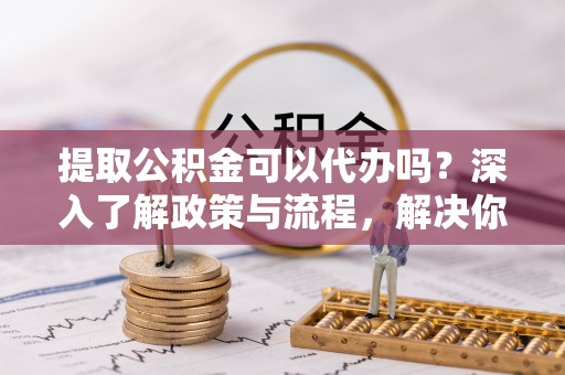 罗东提取公积金可以代办吗？深入了解政策与流程，解决你的疑问