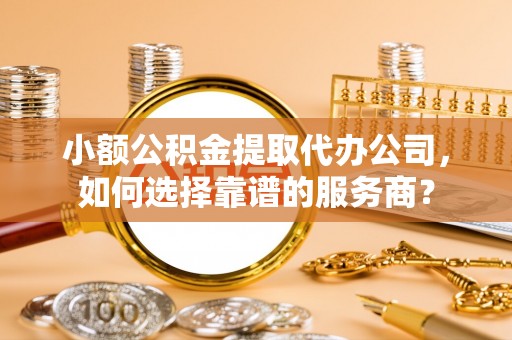 罗东小额公积金提取代办公司，如何选择靠谱的服务商？