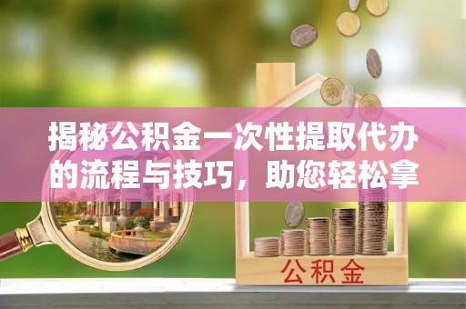 罗东揭秘公积金一次性提取代办的流程与技巧，助您轻松拿钱！
