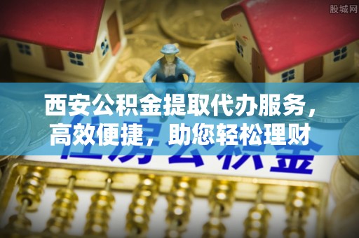 罗东西安公积金提取代办服务，高效便捷，助您轻松理财